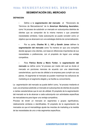 SEGMENTACIÓN DEL MERCADO
DEFINICION
• Define a la segmentación del mercado el "Diccionario de
Términos de Mercadotecnia" de la American Marketing Asociation,
como "el proceso de subdividir un mercado en subconjuntos distintos de
clientes que se comportan de la misma manera o que presentan
necesidades similares. Cada subconjunto se puede concebir como un
objetivo que se alcanzará con una estrategia distinta de comercialización.
• Por su parte, Charles W. L. Hill y Gareth Jones definen la
segmentación del mercado como "la manera en que una compañía
decide agrupar a los clientes, con base en diferencias importantes de sus
necesidades o preferencias, con el propósito de lograr una ventaja
competitiva.
• Para Patrico Bonta y Mario Farber, la segmentación del
mercado se define como "el proceso por medio del cual se divide el
mercado en porciones menores de acuerdo con una determinada
características, que le sea de utilidad a la empresa para cumplir con sus
planes. Al segmentar el mercado se pueden maximizar los esfuerzos de
marketing en el segmento elegido y se facilita su conocimiento.
La segmentación del mercado se puede definir como, "el proceso mediante el
cual, una empresa subdivide un mercado en subconjuntos de clientes de acuerdo
a ciertas características que le son de utilidad. El propósito de la segmentación
del mercado es la de alcanzar a cada subconjunto con actividades específicas
de mercadotecnia para lograr una ventaja competitiva.
Proceso de dividir un mercado en segmentos o grupos significativos,
relativamente similares e identificables. El propósito de la segmentación de
mercados es que el mercadólogo ajuste las mezclas de marketing a la medida
de las necesidades de uno o más segmentos específicos.
 