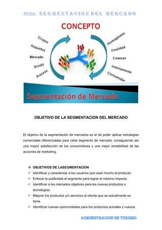 OBJETIVO DE LA SEGMENTACION DEL MERCADO
El objetivo de la segmentación de mercados es el de poder aplicar estrategias
comerciales diferenciadas para cada segmento de mercado, consiguiendo así
una mayor satisfacción de los consumidores y una mejor rentabilidad de las
acciones de marketing.
 OBJETIVOS DE LASEGMENTACION
 Identificar y caracterizar a los usuarios que usan mucho el producto.
 Enfocar la publicidad al segmento para lograr el máximo impacto.
 Identificar a los mercados objetivos para los nuevos productos o
tecnologías.
 Mejorar los productos y/o servicios al cliente que se actualmente se
tiene.
 Identificar nuevas oportunidades para los productos actuales y nuevos.
 