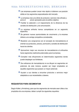 Las empresas pueden crecer más rápido si obtienen una posición
sólida en los segmentos especializados del mercado.
La empresa crea una oferta de producto o servicio más afinada y
pone el precio apropiado para el público objetivo.
Facilitar la selección o el mejoramiento de la eficiencia de los
canales de distribución y de comunicación.
La empresa enfrenta menos competidores en un segmento
específico.
Se generan nuevas oportunidades de crecimiento y la empresa
obtiene una ventaja competitiva considerable.
Muestran una congruencia con el concepto de mercadotecnia al
orientar sus productos, precios, promoción y canales de distribución
hacia los clientes.
Aprovechan mejor sus recursos de mercadotecnia al enfocarlos
hacia segmentos realmente potenciales para la empresa.
Compiten más eficazmente en determinados segmentos donde
puede desplegar sus fortalezas.
Sus esfuerzos de mercadotecnia no se diluyen en segmentos sin
potencial, de esta manera, pueden ser mejor empleados en
aquellos segmentos que posean un mayor potencial.
Ayudan a sus clientes a encontrar productos o servicios mejor
adaptados a sus necesidades o deseos.
REQUISITOS PARA SEGMENTAR
Según Kotler y Armstrong, para que los segmentos de mercado sean útiles a los
propósitos de una empresa, deben cumplir los siguientes requisitos:
 