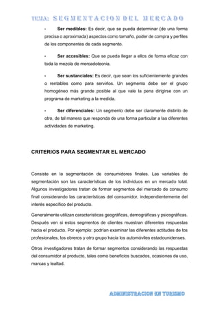 • Ser medibles: Es decir, que se pueda determinar (de una forma
precisa o aproximada) aspectos como tamaño, poder de compra y perfiles
de los componentes de cada segmento.
• Ser accesibles: Que se pueda llegar a ellos de forma eficaz con
toda la mezcla de mercadotecnia.
• Ser sustanciales: Es decir, que sean los suficientemente grandes
o rentables como para servirlos. Un segmento debe ser el grupo
homogéneo más grande posible al que vale la pena dirigirse con un
programa de marketing a la medida.
• Ser diferenciales: Un segmento debe ser claramente distinto de
otro, de tal manera que responda de una forma particular a las diferentes
actividades de marketing.
CRITERIOS PARA SEGMENTAR EL MERCADO
Consiste en la segmentación de consumidores finales. Las variables de
segmentación son las características de los individuos en un mercado total.
Algunos investigadores tratan de formar segmentos del mercado de consumo
final considerando las características del consumidor, independientemente del
interés específico del producto.
Generalmente utilizan características geográficas, demográficas y psicográficas.
Después ven si estos segmentos de clientes muestran diferentes respuestas
hacia el producto. Por ejemplo: podrían examinar las diferentes actitudes de los
profesionales, los obreros y otro grupo hacia los automóviles estadounidenses.
Otros investigadores tratan de formar segmentos considerando las respuestas
del consumidor al producto, tales como beneficios buscados, ocasiones de uso,
marcas y lealtad.
 