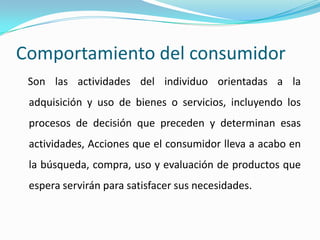 Comportamiento del consumidor
Son las actividades del individuo orientadas a la
adquisición y uso de bienes o servicios, incluyendo los
procesos de decisión que preceden y determinan esas
actividades, Acciones que el consumidor lleva a acabo en
la búsqueda, compra, uso y evaluación de productos que
espera servirán para satisfacer sus necesidades.
 