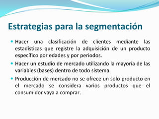 Estrategias para la segmentación
 Hacer una clasificación de clientes mediante las
estadísticas que registre la adquisición de un producto
específico por edades y por periodos.
 Hacer un estudio de mercado utilizando la mayoría de las
variables (bases) dentro de todo sistema.
 Producción de mercado no se ofrece un solo producto en
el mercado se considera varios productos que el
consumidor vaya a comprar.
 