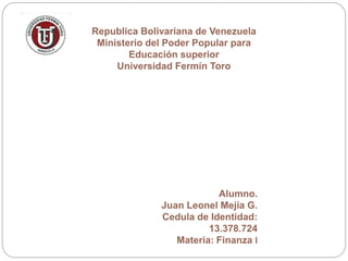 Republica Bolivariana de Venezuela
Ministerio del Poder Popular para
Educación superior
Universidad Fermín Toro
Alumno.
Juan Leonel Mejía G.
Cedula de Identidad:
13.378.724
Materia: Finanza I
 