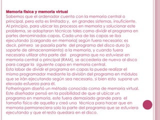 Sabemos que el ordenador cuenta con la memoria central o
principal, pero esta es limitada y, en grandes sistemas, insuficiente.
Al principio, para ubicar los procesos en memoria y solucionar este
problema, se adoptaron técnicas tales como dividir el programa en
partes denominadas capas. Cada una de las capas se iba
ejecutando (cargando en memoria) según fuera necesario; es
decir, primero se pasaría parte del programa del disco duro (o
soporte de almacenamiento) a la memoria, y cuando fuera
necesario utilizar otra parte del programa que no estuviese en
memoria central o principal (RAM), se accedería de nuevo al disco
para cargar la siguiente capa en memoria central.
Esta labor de dividir el programa en capas la puede realizar el
mismo programador mediante la división del programa en módulos
que se irán ejecutando según sea necesario, si bien esto supone un
elevado esfuerzo para él.
Fotheringam diseñó un método conocido como de memoria virtual.
Este diseñador pensó en la posibilidad de que al ubicar un
programa en memoria, este fuera demasiado grande para el
tamaño físico de aquella y creó una técnica para hacer que en
memoria permaneciera solo la parte del programa que se estuviera
ejecutando y que el resto quedara en el disco.
 
