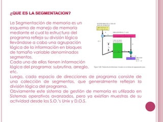 La Segmentación de memoria es un
esquema de manejo de memoria
mediante el cual la estructura del
programa refleja su división lógica
llevándose a cabo una agrupación
lógica de la información en bloques
de tamaño variable denominados
segmentos.
Cada uno de ellos tienen información
lógica del programa: subrutina, arreglo,
etc.
Luego, cada espacio de direcciones de programa consiste de
una colección de segmentos, que generalmente reflejan la
división lógica del programa.
Obviamente este sistema de gestión de memoria es utilizado en
Sistemas operativos avanzados, pero ya existían muestras de su
actividad desde los S.O.’s Unix y D.O.S.
 