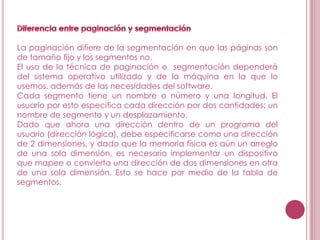 La paginación difiere de la segmentación en que las páginas son
de tamaño fijo y los segmentos no.
El uso de la técnica de paginación o segmentación dependerá
del sistema operativo utilizado y de la máquina en la que lo
usemos, además de las necesidades del software.
Cada segmento tiene un nombre o número y una longitud. El
usuario por esto especifica cada dirección por dos cantidades: un
nombre de segmento y un desplazamiento.
Dado que ahora una dirección dentro de un programa del
usuario (dirección lógica), debe especificarse como una dirección
de 2 dimensiones, y dado que la memoria física es aún un arreglo
de una sola dimensión, es necesario implementar un dispositivo
que mapee o convierta una dirección de dos dimensiones en otra
de una sola dimensión. Esto se hace por medio de la tabla de
segmentos.
 