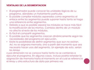 • El programador puede conocer las unidades lógicas de su
   programa, dándoles un tratamiento particular.
• Es posible compilar módulos separados como segmentos el
   enlace entre los segmentos puede suponer hasta tanto se haga
   una referencia entre segmentos.
• Debido a que es posible separar los módulos se hace más fácil
   la modificación de los mismos. Cambios dentro de un modulo
   no afecta al resto de los módulos.
• Es fácil el compartir segmentos.
• Es posible que los segmentos crezcan dinámicamente según las
   necesidades del programa en ejecución.
• Existe la posibilidad de definir segmentos que aun no existan.
   Así, no se asignara memoria, sino a partir del momento que sea
   necesario hacer usos del segmento. Un ejemplo de esto, serian
   los Arrays
cuya dimensión no se conoce hasta tanto no se comienza a
ejecutar el programa. En algunos casos, incluso podría retardar la
asignación de memoria hasta el momento en el cual se referencia
el Array u otra estructura de dato por primera vez
 