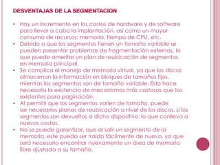 • Hay un incremento en los costos de hardware y de software
  para llevar a cabo la implantación, así como un mayor
  consumo de recursos: memoria, tiempo de CPU, etc.
• Debido a que los segmentos tienen un tamaño variable se
  pueden presentar problemas de fragmentación externas, lo
  que puede ameritar un plan de reubicación de segmentos
  en memoria principal.
• Se complica el manejo de memoria virtual, ya que los discos
  almacenan la información en bloques de tamaños fijos,
  mientras los segmentos son de tamaño variable. Esto hace
  necesaria la existencia de mecanismos más costosos que los
  existentes para paginación.
• Al permitir que los segmentos varíen de tamaño, puede
  ser necesarios planes de reubicación a nivel de los discos, si los
  segmentos son devueltos a dicho dispositivo; lo que conlleva a
  nuevos costos.
• No se puede garantizar, que al salir un segmento de la
  memoria, este pueda ser traído fácilmente de nuevo, ya que
  será necesario encontrar nuevamente un área de memoria
  libre ajustada a su tamaño.
 