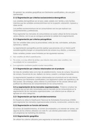 En general, las variables geográficas son fácilmente cuantificables y de una gran
operatividad.
2.1.2 Segmentación por criterios socioeconómico-demográficos
Las variables demográficas son el sexo, edad, estado civil, familia y ciclo familiar,
mientras que las variables socioeconómicas son la ocupación, educación, ingresos y
clase social.
Los perfiles socioeconómicos de los consumidores son los que explican sus
comportamientos y preferencias.
Para segmentar los mercados de consumidores se suelen utilizar de forma conjunta
varios criterios, con lo que se consigue aumentar la calidad de la segmentación.
2.1.3 Segmentación por criterios psicográficos
Son las variables tales como la personalidad, estilo de vida, actividades, actitudes,
opiniones y valores.
La segmentación psicográfica permite explicar que personas con un mismo perfil
sociodemográfico tengan un comportamiento de compra muy distinto, y viceversa.
Estas variables pueden verse limitadas por las siguientes razones:
Son variables de difícil cuantificación.
No existe, o es muy difícil de probar, una relación clara entre estas variables y las
necesidades de los consumidores.
Los segmentos resultantes pueden resultar inaccesibles.
2.1.4 Segmentación por criterios relacionados con el producto
Se trata de variables tales como tipo de establecimiento, horas de compra, frecuencia
de compra, frecuencia de uso, lealtad a la marca, ocasión y ventajas buscadas.
La segmentación basada en criterios relacionados con el producto es la más directa.
Los criterios son fácilmente cuantificables y los segmentos suelen ser operativos y de
fácil acceso. Sin embargo, estos criterios no profundizan en las causas últimas que
justifican las diferencias de comportamiento en los consumidores.
2.2 La segmentación de los mercados organizacionales.- Podemos emplear las
variables que ya han sido comentadas para el mercado de los consumidores en la
segmentación de los mercados organizacionales. Los criterios que se utilizan se
agrupan en cinco categorías:
2.2.1 Segmentación por tipo de actividad económica
En España se utiliza la Clasificación Nacional de Actividades Económicas (CNAE)
para segmentar los mercados organizacionales (minería, construcción, comercio, etc.).
2.2.2 Segmentación en función del tamaño
El número de establecimientos, el número de empleados y el volumen de ventas, son
algunos de los criterios utilizados con este fin. Los clientes potenciales son tratados
con programas de marketing-mix distintos.
2.2.3 Segmentación geográfica
Se utilizan los criterios utilizados para segmentar el mercado de consumidores.
 