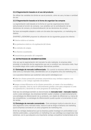 2.2.4 Segmentación basada en el uso del producto
Se utilizan las variables de dónde se usa el producto, cómo se usa y la tasa o cantidad
de uso.
2.2.5 Segmentación basada en la forma de organizar las compras
La segmentación está basada en la forma en que las organizaciones tienen
estructurada la función de compras. Las variables son la centralización de las
decisiones de compra y la descentralización de las decisiones de compra.
Se hace aconsejable adaptar a cada uno de estos dos segmentos, un marketing-mix
distinto.
SHAPIRO y BONOMA proponen la utilización de los siguientes grupos de criterios:
Criterios relativos al entorno.
Los parámetros relativos a la explotación del cliente.
Los métodos de compra.
Los factores coyunturales.
Características personales del comprador.
33. ESTRATEGIAS DE SEGMENTACIÓNN
Una vez que la segmentación del mercado ha sido realizada, la empresa debe
proceder a la elección de los segmentos que van a constituir sus mercados-meta. Aquí
es posible elegir entre cuatro estrategias alternativas posibles:
3.1 Estrategia de mercado indiferenciado.- Es cuando la empresa define el mercado
total como su mercado-meta, atendiéndolo con un programa único de marketing-mix.
Los supuestos básicos que sustentan esta opción estratégica son:
Todos los clientes potenciales presentan características muy similares respecto a sus
necesidades y a las ventajas esperadas del producto.
Aunque existan diferencias en los clientes potenciales, en cuanto a las necesidades y
ventajas esperadas, éstas no son lo suficientemente grandes como para compensar el coste
de segmentación y desarrollo de varios programas de marketing-mix.
Este tipo de estrategia también es denominada de mercado total o mercado masivo.
Junto a esta estrategia, las empresas también suelen emplear complementariamente
una estrategia de diferenciación de su producto, con objeto de diferenciar su marca de
las competidoras. La estrategia de diferenciación puede ayudar a incrementar el nivel
de ventas.
3.2 Estrategia de mercado concentrado.- Esta estrategia implica la elección de un
solo segmento como mercado-meta, hacia el cual se dirige el esfuerzo de marketing
que la empresa concreta en un único programa de marketing-mix.
Entre las ventajas destacamos que la empresa puede investigar en profundidad a sus
clientes potenciales, y proponerles un marketing-mix que satisfaga sus exigencias más
extremas, con lo que adquiere una importante ventaja competitiva fundamentada en la
 