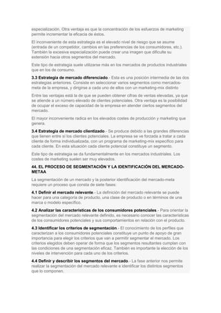 especialización. Otra ventaja es que la concentración de los esfuerzos de marketing
permite incrementar la eficacia de éstos.
El inconveniente de esta estrategia es el elevado nivel de riesgo que se asume
(entrada de un competidor, cambios en las preferencias de los consumidores, etc.).
También la excesiva especialización puede crear una imagen que dificulte su
extensión hacia otros segmentos del mercado.
Este tipo de estrategia suele utilizarse más en los mercados de productos industriales
que en los de consumo.
3.3 Estrategia de mercado diferenciado.- Esta es una posición intermedia de las dos
estrategias anteriores. Consiste en seleccionar varios segmentos como mercados-
meta de la empresa, y dirigirse a cada uno de ellos con un marketing-mix distinto
Entre las ventajas está la de que se pueden obtener cifras de ventas elevadas, ya que
se atiende a un número elevado de clientes potenciales. Otra ventaja es la posibilidad
de ocupar el exceso de capacidad de la empresa en atender ciertos segmentos del
mercado.
El mayor inconveniente radica en los elevados costes de producción y marketing que
genera.
3.4 Estrategia de mercado clientizado.- Se produce debido a las grandes diferencias
que tienen entre sí los clientes potenciales. La empresa se ve forzada a tratar a cada
cliente de forma individualizada, con un programa de marketing-mix específico para
cada cliente. En esta situación cada cliente potencial constituye un segmento.
Este tipo de estrategia se da fundamentalmente en los mercados industriales. Los
costes de marketing suelen ser muy elevados.
44. EL PROCESO DE SEGMENTACIÓN Y LA IDENTIFICACIÓN DEL MERCADO-
METAA
La segmentación de un mercado y la posterior identificación del mercado-meta
requiere un proceso que consta de siete fases:
4.1 Definir el mercado relevante.- La definición del mercado relevante se puede
hacer para una categoría de producto, una clase de producto o en términos de una
marca o modelo específico.
4.2 Analizar las características de los consumidores potenciales.- Para orientar la
segmentación del mercado relevante definido, es necesario conocer las características
de los consumidores potenciales y sus comportamientos en relación con el producto.
4.3 Identificar los criterios de segmentación.- El conocimiento de los perfiles que
caracterizan a los consumidores potenciales constituye un punto de apoyo de gran
importancia para elegir los criterios que van a permitir segmentar el mercado. Los
criterios elegidos deben operar de forma que los segmentos resultantes cumplan con
las condiciones de una segmentación eficaz. También es importante la elección de los
niveles de intervención para cada uno de los criterios.
4.4 Definir y describir los segmentos del mercado.- La fase anterior nos permite
realizar la segmentación del mercado relevante e identificar los distintos segmentos
que lo componen.
 