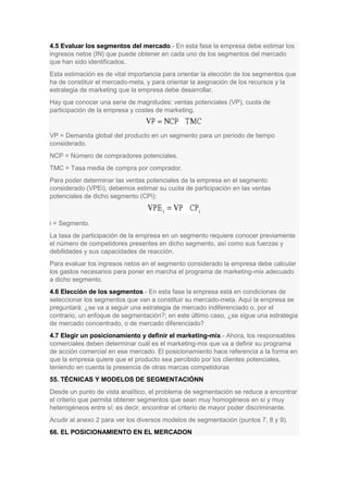 4.5 Evaluar los segmentos del mercado.- En esta fase la empresa debe estimar los
ingresos netos (IN) que puede obtener en cada uno de los segmentos del mercado
que han sido identificados.
Esta estimación es de vital importancia para orientar la elección de los segmentos que
ha de constituir el mercado-meta, y para orientar la asignación de los recursos y la
estrategia de marketing que la empresa debe desarrollar.
Hay que conocer una serie de magnitudes: ventas potenciales (VP), cuota de
participación de la empresa y costes de marketing.
VP = Demanda global del producto en un segmento para un período de tiempo
considerado.
NCP = Número de compradores potenciales.
TMC = Tasa media de compra por comprador.
Para poder determinar las ventas potenciales de la empresa en el segmento
considerado (VPEi), debemos estimar su cuota de participación en las ventas
potenciales de dicho segmento (CPi):
i = Segmento.
La tasa de participación de la empresa en un segmento requiere conocer previamente
el número de competidores presentes en dicho segmento, así como sus fuerzas y
debilidades y sus capacidades de reacción.
Para evaluar los ingresos netos en el segmento considerado la empresa debe calcular
los gastos necesarios para poner en marcha el programa de marketing-mix adecuado
a dicho segmento.
4.6 Elección de los segmentos.- En esta fase la empresa está en condiciones de
seleccionar los segmentos que van a constituir su mercado-meta. Aquí la empresa se
preguntará: ¿se va a seguir una estrategia de mercado indiferenciado o, por el
contrario, un enfoque de segmentación?; en este último caso, ¿se sigue una estrategia
de mercado concentrado, o de mercado diferenciado?
4.7 Elegir un posicionamiento y definir el marketing-mix.- Ahora, los responsables
comerciales deben determinar cuál es el marketing-mix que va a definir su programa
de acción comercial en ese mercado. El posicionamiento hace referencia a la forma en
que la empresa quiere que el producto sea percibido por los clientes potenciales,
teniendo en cuenta la presencia de otras marcas competidoras
55. TÉCNICAS Y MODELOS DE SEGMENTACIÓNN
Desde un punto de vista analítico, el problema de segmentación se reduce a encontrar
el criterio que permita obtener segmentos que sean muy homogéneos en sí y muy
heterogéneos entre sí; es decir, encontrar el criterio de mayor poder discriminante.
Acudir al anexo 2 para ver los diversos modelos de segmentación (puntos 7, 8 y 9).
66. EL POSICIONAMIENTO EN EL MERCADON
 