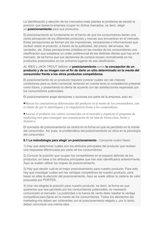 La identificación y elección de los mercados-meta plantea el problema de decidir la
posición que desea la empresa ocupar en dichos mercados, es decir, elegir
un posicionamiento para sus productos.
El posicionamiento se fundamenta en el hecho de que los consumidores tienen una
cierta percepción de los diferentes productos y marcas que encuentran en el mercado.
Estas percepciones se forman por las impresiones, sensaciones e informaciones que
reciben sobre el producto, a través de la publicidad, del precio, del envase, del
vendedor, etc. Estas percepciones cristaliza en las mentes de los consumidores una
clasificación que establece un orden preferencial de las distintas ofertas que hay en el
mercado, de tal forma que sus decisiones de compra recaen normalmente en los
productos posicionados en los primeros lugares de esa clasificación.
AL RIES y JACK TROUT definen el posicionamiento como la concepción de un
producto y de su imagen con el fin de darle un sitio determinado en la mente del
consumidor frente a los otros productos competidores.
El posicionamiento de un producto requiere conocer cuáles son las mejores
condiciones para su éxito comercial, teniendo en cuenta tanto la competencia presente
como futura, y presentando la oferta de acuerdo con las satisfacciones esperadas por
los consumidores potenciales.
El posicionamiento exige decisiones y acciones por parte de la empresa, esto es:
Marcar las características diferenciales del producto en la mente de los consumidores, con
el objeto de que lo identifiquen y lo singularicen frente a los competidores.
Asociar el producto con valores reconocidos en el mercado y organizar el programa de
marketing-mix para conseguir una comunicación de tal idea de forma clara, fuerte y
distintiva.
El concepto de posicionamiento se centra en la forma en que es percibido en la mente
del consumidor. Así pues, la problemática del posicionamiento se sitúa en la psicología
del consumidor.
6.1 La metodología para elegir un posicionamiento.- Comporta cuatro fases:
1) Hay que determinar cuáles son los atributos principales del producto que reciben
una respuesta diferenciada por parte de los consumidores.
2) Conocer la posición que ocupan los competidores en el espacio definido de los
productos, en base a los atributos principales que han sido identificados anteriormente.
Aquí se suelen utilizar los mapas de posicionamiento.
3) Hay que decidir cuál es el mejor posicionamiento para nuestro producto. Para esto
hay que investigar cuáles son las ventajas competitivas de nuestro producto, para
basar en ellas la elección del posicionamiento. Aquí se suele utilizar la cadena de valor
propuesta por PORTER.
4) Una vez elegida la posición para nuestro producto, es decir, la forma en que
queremos que sea percibido por los consumidores potenciales, es necesario
comunicarlo al mercado. La publicidad o la fuerza de venta debe resaltar la ventaja
competitiva para fijarla en la mente de los consumidores. Todos los elementos del
marketing-mix deben ser coherentes con el posicionamiento elegido y, por lo tanto,
deben comunicar una misma idea.
 