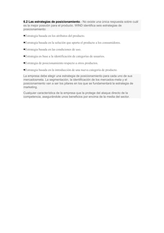 6.2 Las estrategias de posicionamiento.- No existe una única respuesta sobre cuál
es la mejor posición para el producto. WIND identifica seis estrategias de
posicionamiento:
Estrategia basada en los atributos del producto.
Estrategia basada en la solución que aporta el producto a los consumidores.
Estrategia basada en las condiciones de uso.
Estrategia en base a la identificación de categorías de usuarios.
Estrategia de posicionamiento respecto a otros productos.
Estrategia basada en la introducción de una nueva categoría de producto.
La empresa debe elegir una estrategia de posicionamiento para cada uno de sus
mercadosmeta. La segmentación, la identificación de los mercados-meta y el
posicionamiento van a ser los pilares en los que se fundamentará la estrategia de
marketing.
Cualquier característica de la empresa que la protege del ataque directo de la
competencia, asegurándole unos beneficios por encima de la media del sector.
 