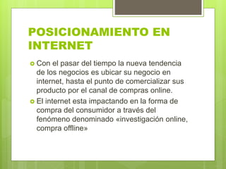 POSICIONAMIENTO EN
INTERNET
 Con el pasar del tiempo la nueva tendencia
de los negocios es ubicar su negocio en
internet, hasta el punto de comercializar sus
producto por el canal de compras online.
 El internet esta impactando en la forma de
compra del consumidor a través del
fenómeno denominado «investigación online,
compra offline»
 
