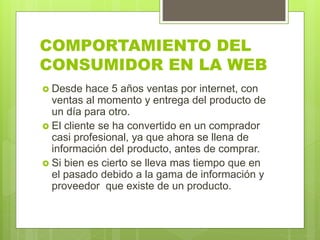 COMPORTAMIENTO DEL
CONSUMIDOR EN LA WEB
 Desde hace 5 años ventas por internet, con
ventas al momento y entrega del producto de
un día para otro.
 El cliente se ha convertido en un comprador
casi profesional, ya que ahora se llena de
información del producto, antes de comprar.
 Si bien es cierto se lleva mas tiempo que en
el pasado debido a la gama de información y
proveedor que existe de un producto.
 
