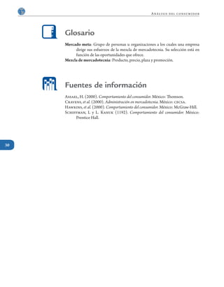 30
Análisis del consumidor
Mercado meta: Grupo de personas u organizaciones a los cuales una empresa
dirige sus esfuerzos de la mezcla de mercadotecnia. Su selección está en
función de las oportunidades que ofrece.
Mezcla de mercadotecnia: Producto, precio, plaza y promoción.
Assael, H. (2000). Comportamiento del consumidor. México: Thomson.
Cravens, et al. (2000). Administración en mercadotecnia. México: cecsa.
Hawkins, et al. (2000). Comportamiento del consumidor. México: McGraw-Hill.
Schiffman, L y L. Kanuk (1192). Comportamiento del consumidor. México:
Prentice Hall.
Glosario
Fuentes de información
 
