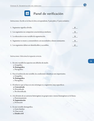 31
Panel de verificación
Instrucciones: Escribe en la línea la letra correspondiente, F para falso y V para verdadero.
1. 	Segmentar significa dividir.								 _____
2. 	Los segmentos no comparten características similares.				 _____
3. 	La educación es una variable de segmentación.					 _____
4. 	Segmentar es reunir a consumidores con necesidades y deseos semejantes.		 _____
5. 	Los segmentos deben ser identificables y accesibles.					 _____
Instrucciones: Selecciona la respuesta correcta.
1.	 En esta variable los aspectos son difíciles de medir.
a. Geográfica
b. Demográfica
c. Psicográfica
2. 	Para el análisis de esta variable, las condiciones climáticas son importantes.
a. Geográfica
b. Demográfica
c. Psicográfica
3. 	El esfuerzo que se hace en esta estrategia va a segmentos muy específicos.
a. Concentrada
b. Diversificada
c. No diversificada
4. 	A la división de un universo heterogéneo en grupos más o menos homogéneos se le llama:
a. Posicionamiento
b. Segmentación
c. Promoción
5.	 Es una variable demográfica.
a. Gasto familiar
b. Clase social
c. Estado civil
F
V
V
V
F
31
Unidad II. Segmentación del mercado
 