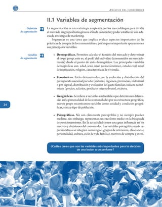 24
Análisis del consumidor
II.1 Variables de segmentación
La segmentación es una estrategia empleada por los mercadólogos para dividir
el mercado en grupos homogéneos a fin de conocerlo y poder establecer una ade-
cuada estrategia de marketing.
	 Segmentar es una tarea que implica evaluar aspectos importantes de las
prácticas de compra de los consumidores, por lo que es importante apoyarnos en
sus principales variables:
•	 Demográficas. Permiten calcular el tamaño del mercado y determinar
el target group, esto es, el perfil del individuo (consumidor en mercado-
tecnia) desde el punto de vista demográfico. Las principales variables
demográficas son: edad, sexo, nivel socioeconómico, estado civil, nivel
de instrucción, religión, características de vivienda.
•	 Económicas. Están determinadas por la evolución y distribución del
presupuesto nacional por año (sectores, regiones, provincias, individual
o per cápita), distribución y evolución del gasto familiar, índices econó-
micos (precios, salarios, producto interno bruto), etcétera.
•	 Geográficas. Se refiere a variables ambientales que determinan diferen-
cias en la personalidad de las comunidades por su estructura geográfica;
en este grupo encontramos variables como: unidad y condición geográ-
ficas, etnia y tipo de población.
•	 Psicográficas. No son claramente perceptibles y no siempre pueden
medirse, sin embargo, representan un excelente medio en la búsqueda
de posicionamiento. En la actualidad tienen una gran influencia en los
motivos y decisiones del consumidor. Las variables psicográficas más re-
presentativas se integran como sigue: grupos de referencia, clase social,
personalidad, cultura, ciclo de vida familiar, motivos de compra y otros.
¿Cuáles crees que son las variables más importantes para la elección
de una loción o un perfume?
Definición
de segmentación
Variables
de segmentación
 