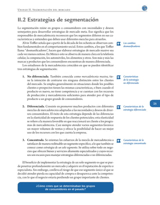 25
Unidad II. Segmentación del mercado
Los cambios
desmasificadores
Características
de la estrategia
no diferenciada
Características de la
estrategia diferenciada
Características de la
estrategia concentrada
II.2 Estrategias de segmentación
La segmentación reúne en grupos a consumidores con necesidades y deseos
semejantes para desarrollar estrategias de mercado meta. Eso significa que los
responsables de mercadotecnia reconocen que los segmentos difieren en sus ca-
racterísticas y entienden que deben usar diferentes mezclas para atraerlos.
	 Alvin Toffler señala que a partir de la década de los ochenta se observan cam-
bios fundamentales en el comportamiento social. Estos cambios, a los que Toffler
llama “desmasificadores”, hacen que elaborar estrategias de mercado masivo sea
cada vez menos exitoso. En México esto se observa de manera clara en la telefonía
celular, la computación, los automóviles, los alimentos y otros. Son más y más las
marcas y productos que los consumidores encuentran de manera diferenciada.
	 Los estudiosos de la mercadotecnia coinciden en que se pueden identificar
tres estrategias de segmentación:
1.	 No diferenciada. También conocida como mercadotecnia masiva, tie-
ne la intención de centrarse sin ninguna distinción entre los clientes
del mercado. Se emplea generalmente en situaciones donde los posibles
clientes o prospectos tienen las mismas características, o bien cuando el
producto es nuevo, no tiene competencia y se cuentan con los recursos
de producción y mercadotecnia suficientes para atender por el tipo de
producto a un grupo grande de consumidores.
2.	 Diferenciada. Consiste en promover muchos productos con diferentes
mezclas de mercadotecnia adaptadas a las necesidades y deseos de diver-
sos consumidores. El éxito de esta estrategia depende de las diferencias
en la elasticidad de respuesta de los clientes potenciales; esta elasticidad
se refiere a la manera favorable en que reaccionará un cliente a los progra-
mas de mercadotecnia. Casi siempre atender varios segmentos favorece
un mayor volumen de ventas y ofrece la posibilidad de hacer un mejor
uso de los recursos con los que cuenta la empresa.
3.	 Concentrada. Se orientan los esfuerzos de la mezcla de mercadotecnia a
satisfacerdemaneraredituableunsegmentoespecífico,aloquetambiénse
conoce como estrategia de un solo segmento. Se utiliza sobre todo en nego-
cios que ofrecen bienes y servicios altamente especializados y cuyos recur-
sos son escasos para manejar estrategias diferenciadas o no diferenciadas.
	 El beneficio de implementar la estrategia de un solo segmento es que se pue-
de penetrar profundamente un mercado y adquirir en él reputación de experto o
especialista. Sin embargo, conlleva el riesgo de que ese segmento único al que se
decidió atender pierda su capacidad de compra o desaparezca ante la competen-
cia, con lo que el negocio estaría perdiendo un grupo importante de clientes.
¿Cómo crees que se determinaban los grupos
de consumidores en el pasado?
 