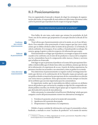26
Análisis del consumidor
II.3 Posicionamiento
Una vez segmentado el mercado y después de elegir las estrategias de segmen-
tación adecuadas, el responsable de mercadotecnia debe tomar decisiones sobre
cuál es la posición que el producto ha de ocupar en el grupo elegido.
	 Para hablar de este tema, nada mejor que retomar los postulados de Jack
Trout, uno de los autores que propusieron el concepto durante la década de los
ochenta.
	 Trout afirma que el posicionamiento está en la mente, no en el uso del pro-
ducto. Para entender cómo posicionarlo, el autor asegura que hay cinco condi-
ciones que no deben olvidarse sobre la mente de las personas: 1) es limitada; 2)
odia la confusión; 3) es insegura; 4) no cambia; y 5) puede perder su enfoque. En
esencia, agrega, la gente es selectiva respecto a la información que acepta.
	 Posicionamiento es el lugar que el producto y su imagen ocupan en la mente
cuando se les confronta con el resto de los productos o marcas de la competen-
cia; los consumidores hacen la comparación sobre marcas y bienes y servicios
que se hallan en el mercado.
	 Este lugar en que se posiciona el producto es la suma de las percepciones favo-
rables o desfavorables que el cliente tiene sobre sus atributos, mismas que derivan
de la información y la experiencia de su uso. A partir de dichas experiencias, las
personas vinculan sus recuerdos a sus emociones y éstos se graban en su mente.
	 Para determinar el posicionamiento se requiere realizar investigaciones for-
males que deriven en la conformación de los llamados mapas perceptuales, que
son gráficas donde se muestran las percepciones de los consumidores en relación
con varias marcas y productos. Estas apreciaciones estarán siempre en función
de los atributos que son más importantes para los consumidores.
	 Es importante resaltar que la mercadotecnia deberá centrarse en atributos
únicos del producto que conviertan lo complejo en algo fácil de comprender me-
diante palabras sencillas; sin olvidar el gran apoyo que se requiere de las estrate-
gias derivadas de la mezcla de mercadotecnia.
	 Sobre este punto, la comunidad virtual Ricoveri Marketing1
señala que para
competir a través del posicionamiento existen tres alternativas estratégicas:
1.	 Fortalecer la posición actual en la mente del consumidor.
2.	 Apoderarse de la posición desocupada.
3.	 Desposicionar o reposicionar a la competencia.
	 Debido a la gran cantidad de información con la que el consumidor es bom-
bardeado, a menudo se crean “escaleras de productos” en la mente de nuestro
1	 C. Romero, C. Sánchez y S. Tafoya, Segmentación de mercado y posicionamento. Disponible en http://
ricoveri.tripod.com.ve/ricoverimarketing2/id60.html
¿Cómo determinarías la posición de un producto?
Definición
de posicionamiento
Condiciones
para entender
el posicionamiento
Cómo determinar
el posicionamiento
 