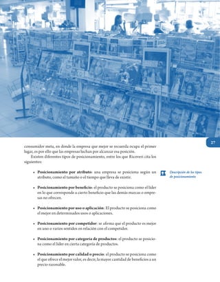 27
Unidad II. Segmentación del mercado
consumidor meta, en donde la empresa que mejor se recuerda ocupa el primer
lugar, es por ello que las empresas luchan por alcanzar esa posición.
	 Existen diferentes tipos de posicionamiento, entre los que Ricoveri cita los
siguientes:
•	 Posicionamiento por atributo: una empresa se posiciona según un
atributo, como el tamaño o el tiempo que lleva de existir.
•	 Posicionamiento por beneficio: el producto se posiciona como el líder
en lo que corresponde a cierto beneficio que las demás marcas o empre-
sas no ofrecen.
•	 Posicionamiento por uso o aplicación: El producto se posiciona como
el mejor en determinados usos o aplicaciones.
•	 Posicionamiento por competidor: se afirma que el producto es mejor
en uno o varios sentidos en relación con el competidor.
•	 Posicionamiento por categoría de productos: el producto se posicio-
na como el líder en cierta categoría de productos.
•	 Posicionamiento por calidad o precio: el producto se posiciona como
el que ofrece el mejor valor, es decir, la mayor cantidad de beneficios a un
precio razonable.
Descripción de los tipos
de posicionamiento
 