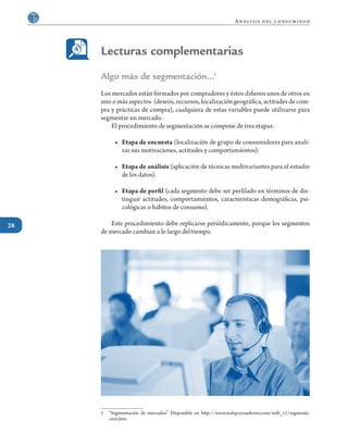 28
Análisis del consumidor
Algo más de segmentación…1
Los mercados están formados por compradores y éstos difieren unos de otros en
uno o más aspectos (deseos, recursos, localización geográfica, actitudes de com-
pra y prácticas de compra), cualquiera de estas variables puede utilizarse para
segmentar un mercado.
	 El procedimiento de segmentación se compone de tres etapas:
•	 Etapa de encuesta (localización de grupo de consumidores para anali-
zar sus motivaciones, actitudes y comportamientos).
•	 Etapa de análisis (aplicación de técnicas multivariantes para el estudio
de los datos).
•	 Etapa de perfil (cada segmento debe ser perfilado en términos de dis-
tinguir actitudes, comportamientos, características demográficas, psi-
cológicas o hábitos de consumo).
	 Este procedimiento debe replicarse periódicamente, porque los segmentos
de mercado cambian a lo largo del tiempo.
1	 “Segmentación de mercados”. Disponible en http://www.indepconsultores.com/web_v1/segmenta-
cion.htm
Lecturas complementarias
 