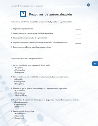 29
Instrucciones: Escribe en la línea la letra correspondiente, F para falso y V para verdadero.
1. 	Segmentar significa dividir.								 _____
2. 	Los segmentos no comparten características similares.				 _____
3. 	La educación es una variable de segmentación.					 _____
4. 	Segmentar es reunir a consumidores con necesidades y deseos semejantes.		 _____
5. 	Los segmentos deben ser identificables y accesibles.					 _____
Instrucciones: Selecciona la respuesta correcta.
1.	 En esta variable los aspectos son difíciles de medir.
a. Geográfica
b. Demográfica
c. Psicográfica
2. 	Para el análisis de esta variable, las condiciones climáticas son importantes.
a. Geográfica
b. Demográfica
c. Psicográfica
3. 	El esfuerzo que se hace en esta estrategia va a segmentos muy específicos.
a. Concentrada
b. Diversificada
c. No diversificada
4. 	A la división de un universo heterogéneo en grupos más o menos homogéneos se le llama:
a. Posicionamiento
b. Segmentación
c. Promoción
5.	 Es una variable demográfica.
a. Gasto familiar
b. Clase social
c. Estado civil
Reactivos de autoevaluación
29
Unidad II. Segmentación del mercado
 