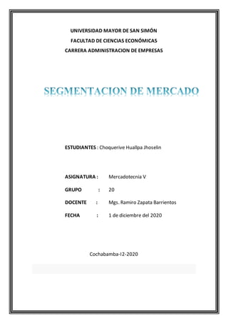 UNIVERSIDAD MAYOR DE SAN SIMÓN
FACULTAD DE CIENCIAS ECONÓMICAS
CARRERA ADMINISTRACION DE EMPRESAS
ESTUDIANTES : Choquerive Huallpa Jhoselin
ASIGNATURA : Mercadotecnia V
GRUPO : 20
DOCENTE : Mgs. Ramiro Zapata Barrientos
FECHA : 1 de diciembre del 2020
Cochabamba-I2-2020
 