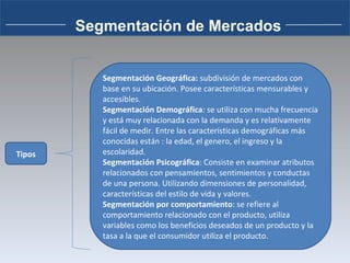 Tipos Segmentación Geográfica:  subdivisión de mercados con base en su ubicación. Posee características mensurables y accesibles. Segmentación Demográfica : se utiliza con mucha frecuencia y está muy relacionada con la demanda y es relativamente fácil de medir. Entre las características demográficas más conocidas están : la edad, el genero, el ingreso y la escolaridad. Segmentación Psicográfica : Consiste en examinar atributos relacionados con pensamientos, sentimientos y conductas de una persona. Utilizando dimensiones de personalidad, características del estilo de vida y valores. Segmentación por comportamiento : se refiere al comportamiento relacionado con el producto, utiliza variables como los beneficios deseados de un producto y la tasa a la que el consumidor utiliza el producto. Segmentación de Mercados 