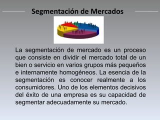 La segmentación de mercado es un proceso que consiste en dividir el mercado total de un bien o servicio en varios grupos más pequeños e internamente homogéneos. La esencia de la segmentación es conocer realmente a los consumidores. Uno de los elementos decisivos del éxito de una empresa es su capacidad de segmentar adecuadamente su mercado. Segmentación de Mercados 
