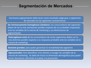 Segmentación de Mercados Una buena segmentación debe tener como resultado subgrupos o segmentos de mercado con las siguientes características: Ser intrínsecamente homogéneos (similares ): los consumidores del segmento deben de ser lo más semejantes posible respecto de sus probables respuestas ante las variables de la mezcla de marketing y sus dimensiones de segmentación. Heterogéneos entre sí:  los consumidores de varios segmentos deben ser lo más distintos posible respecto a su respuesta probable ante las variables de la mezcla de marketing Bastante grandes:  para poder garantizar la rentabilidad del segmento Operacionales:  Para identificar a los clientes y escoger las variables de la mezcla de marketing . Se debe de incluir la dimensión demográfica para poder tomar decisiones referentes a la plaza y la promoción. 