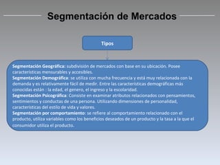 Tipos Segmentación Geográfica:  subdivisión de mercados con base en su ubicación. Posee características mensurables y accesibles. Segmentación Demográfica : se utiliza con mucha frecuencia y está muy relacionada con la demanda y es relativamente fácil de medir. Entre las características demográficas más conocidas están : la edad, el genero, el ingreso y la escolaridad. Segmentación Psicográfica : Consiste en examinar atributos relacionados con pensamientos, sentimientos y conductas de una persona. Utilizando dimensiones de personalidad, características del estilo de vida y valores. Segmentación por comportamiento : se refiere al comportamiento relacionado con el producto, utiliza variables como los beneficios deseados de un producto y la tasa a la que el consumidor utiliza el producto . Segmentación de Mercados 