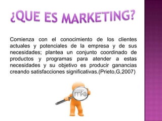 Comienza con el conocimiento de los clientes
actuales y potenciales de la empresa y de sus
necesidades; plantea un conjunto coordinado de
productos y programas para atender a estas
necesidades y su objetivo es producir ganancias
creando satisfacciones significativas.(Prieto,G,2007)
 