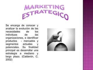 Se encarga de conocer y
analizar la evolución de las
necesidades       de      los
individuos       de       las
organizaciones, e identificar
productos - mercados y
segmentos      actuales     y
potenciales. Su finalidad
principal es desarrollar una
estrategia a mediano y
largo plazo. (Calderón, C,
2002)
 