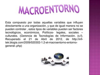 Esta compuesto por todas aquellas variables que influyen
directamente a una organización, y que de igual manera no se
pueden controlar , estos tipos de variables pueden ser factores
tecnológicos, económicos, Políticos- legales, sociales –
culturales. (Gerencia de Tecnologías de Información. (s.f).
Recuperado el 21 de Abril de 2012, de http://inf-
tek.blogia.com/2009/020302-1.2-el-macroentorno-entorno-
general-.php)
 