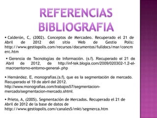  Calderón, C, (2002). Conceptos de Mercadeo. Recuperado el 21 de
Abril    de    2012     del   sitio   Web    de     Gestio    Polis:
http://www.gestiopolis.com/recursos/documentos/fulldocs/mar/concm
erc.htm
 Gerencia de Tecnologías de Información. (s.f). Recuperado el 21 de
Abril  de    2012,    de   http://inf-tek.blogia.com/2009/020302-1.2-el-
macroentorno-entorno-general-.php

 Hernández. E, monografías.(s.f), que es la segmentación de mercado.
Recuperado el 19 de abril del 2012.
http://www.monografias.com/trabajos57/segmentacion-
mercado/segmentacion-mercado.shtml.

 Prieto, A, (2005). Segmentación de Mercados. Recuperado el 21 de
Abril de 2012 de la base de datos de
http://www.gestiopolis.com/canales5/mkt/segmerca.htm
 