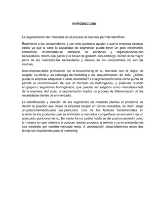 INTRODUCCION



La segmentación de mercados es el proceso el cual nos permite identificar

Realmente a los consumidores, y con esto podemos ayudar a que la empresa obtenga
éxitos ya que si tiene la capacidad de segmentar puede tener un gran crecimiento
económico    Un mercado se      compone     de    personas    y    organizaciones con
necesidades, dinero que gastar y el deseo de gastarlo. Sin embargo, dentro de la mayor
parte de los mercados las necesidades y deseos de los compradores no son las
mismas.

Una empresa debe profundizar en el conocimiento de su mercado con el objeto de
adaptar su oferta y su estrategia de marketing a los requerimientos de éste. ¿Cómo
puede la empresa adaptarse a tanta diversidad? La segmentación toma como punto de
partida el reconocimiento de que el mercado es heterogéneo, y pretende dividirlo
en grupos o segmentos homogéneos, que pueden ser elegidos como mercados-meta
de la empresa. Así pues, la segmentación implica un proceso de diferenciación de las
necesidades dentro de un mercado..

La identificación y elección de los segmentos de mercado plantea el problema de
decidir la posición que desea la empresa ocupar en dichos mercados, es decir, elegir
un posicionamiento para sus productos. Uno de los factores fundamentales en
el éxito de los productos que se enfrentan a mercados competitivos se encuentra en un
adecuado posicionamiento. En cierta forma podría hablarse del posicionamiento como
la manera en que daremos a conocer nuestro producto o servicio y como pretendemos
sea percibido por nuestro mercado meta. A continuación desarrollaremos estos dos
temas tan importantes para el marketing.
 
