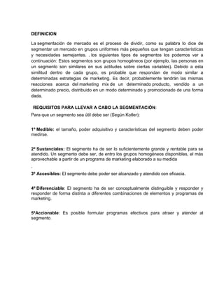 DEFINICION

La segmentación de mercado es el proceso de dividir, como su palabra lo dice de
segmentar un mercado en grupos uniformes más pequeños que tengan características
y necesidades semejantes. . los siguientes tipos de segmentos los podemos ver a
continuación: Estos segmentos son grupos homogéneos (por ejemplo, las personas en
un segmento son similares en sus actitudes sobre ciertas variables). Debido a esta
similitud dentro de cada grupo, es probable que respondan de modo similar a
determinadas estrategias de marketing. Es decir, probablemente tendrán las mismas
reacciones acerca del marketing mix de un determinado producto, vendido a un
determinado precio, distribuido en un modo determinado y promocionado de una forma
dada.

    REQUISITOS PARA LLEVAR A CABO LA SEGMENTACIÓN:
Para que un segmento sea útil debe ser (Según Kotler):


1º Medible: el tamaño, poder adquisitivo y características del segmento deben poder
medirse.


2º Sustanciales: El segmento ha de ser lo suficientemente grande y rentable para se
atendido. Un segmento debe ser, de entro los grupos homogéneos disponibles, el más
aprovechable a partir de un programa de marketing elaborado a su medida
.
3º Accesibles: El segmento debe poder ser alcanzado y atendido con eficacia.


4º Diferenciable: El segmento ha de ser conceptualmente distinguible y responder y
responder de forma distinta a diferentes combinaciones de elementos y programas de
marketing.


5ºAccionable: Es posible formular programas efectivos para atraer y atender al
segmento.
 