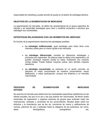 responsable de marketing y puede servirle de ayuda en el diseño de estrategia efectiva.


OBJETIVOS DE LA SEGMENTACION DE MERCADOS

La segmentación de mercados es definir las características de un grupo específico de
clientes y así desarrollar estrategias para crear o modificar productos o servicios que
satisfagan sus necesidades.


ESTRATEGIAS RELACIONADAS CON LOS SEGMENTOS DEL MERCADO

En función de la segmentación tenemos tres estrategias posibles:

             La estrategia indiferenciada: igual estrategia para todos tiene unos
             menores costes pero un menor ajuste a los mercados


             La estrategia diferenciada: consiste en diferenciar estrategias y
             productos por segmentos. Se adecua mejor la oferta a los segmentos y se
             pueden conseguir mejores ventas en estos, finalizando con mayores
             ventas totales. Puede implicar mayores costos, pero también mayores
             beneficios.

             La estrategia concentrada: es centrarse en un sector concreto, se
             adquiere un mejor conocimiento de nuestros consumidores, mayor
             fidelización, y mayor participación, aunque nos dirijamos a un mercado
             más limitado.




PROCESOS             DE           SEGMENTACIÓN               DE           MERCADOS
ESTUDIO:

Se examina el mercado para determinar las necesidades específicas satisfechas por las
ofertas actuales, las que no lo son y las que podrían ser reconocidas. Se llevan acabo
entrevistas de exploración y organiza sesiones de grupos para entender mejor las
motivaciones, actitudes y conductas de los consumidores. Recaba datos sobre los
atributos y la importancia que se les da, conciencia de marca y calificaciones de
marcas, patrones de uso y actitudes hacia la categoría de los productos; así como,
datos                  demográficos,                  pictográficos,               etc.
 