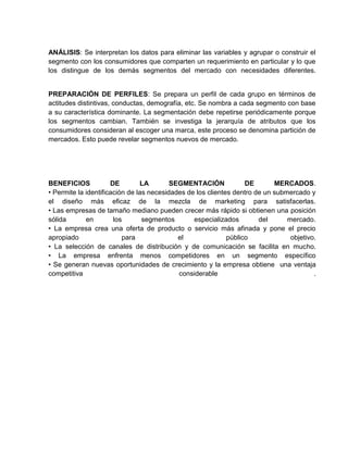 ANÁLISIS: Se interpretan los datos para eliminar las variables y agrupar o construir el
segmento con los consumidores que comparten un requerimiento en particular y lo que
los distingue de los demás segmentos del mercado con necesidades diferentes.


PREPARACIÓN DE PERFILES: Se prepara un perfil de cada grupo en términos de
actitudes distintivas, conductas, demografía, etc. Se nombra a cada segmento con base
a su característica dominante. La segmentación debe repetirse periódicamente porque
los segmentos cambian. También se investiga la jerarquía de atributos que los
consumidores consideran al escoger una marca, este proceso se denomina partición de
mercados. Esto puede revelar segmentos nuevos de mercado.




BENEFICIOS            DE        LA        SEGMENTACIÓN             DE       MERCADOS.
• Permite la identificación de las necesidades de los clientes dentro de un submercado y
el diseño más eficaz de la mezcla de marketing para satisfacerlas.
• Las empresas de tamaño mediano pueden crecer más rápido si obtienen una posición
sólida       en        los       segmentos       especializados        del      mercado.
• La empresa crea una oferta de producto o servicio más afinada y pone el precio
apropiado                 para              el               público             objetivo.
• La selección de canales de distribución y de comunicación se facilita en mucho.
• La empresa enfrenta menos competidores en un segmento específico
• Se generan nuevas oportunidades de crecimiento y la empresa obtiene una ventaja
competitiva                                 considerable                                 .
 