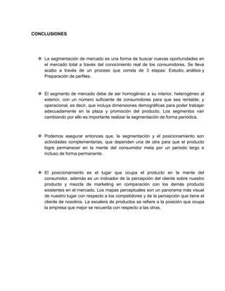 CONCLUSIONES




   La segmentación de mercado es una forma de buscar nuevas oportunidades en
    el mercado total a través del conocimiento real de los consumidores. Se lleva
    acabo a través de un proceso que consta de 3 etapas: Estudio, análisis y
    Preparación de perfiles.


   El segmento de mercado debe de ser homogéneo a su interior, heterogéneo al
    exterior, con un número suficiente de consumidores para que sea rentable; y
    operacional, es decir, que incluya dimensiones demográficas para poder trabajar
    adecuadamente en la plaza y promoción del producto. Los segmentos van
    cambiando por ello es importante realizar la segmentación de forma periódica.



   Podemos asegurar entonces que, la segmentación y el posicionamiento son
    actividades complementarias, que dependen una de otra para que el producto
    logre permanecer en la mente del consumidor meta por un periodo largo e
    incluso de forma permanente.



   El posicionamiento es el lugar que ocupa el producto en la mente del
    consumidor, además es un indicador de la percepción del cliente sobre nuestro
    producto y mezcla de marketing en comparación con los demás producto
    existentes en el mercado. Los mapas perceptuales son un panorama más visual
    de nuestro lugar con respecto a los competidores y de la percepción que tiene el
    cliente de nosotros. La escalera de productos se refiere a la posición que ocupa
    la empresa que mejor se recuerda con respecto a las otras.
 