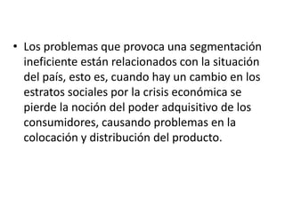 • Los problemas que provoca una segmentación
  ineficiente están relacionados con la situación
  del país, esto es, cuando hay un cambio en los
  estratos sociales por la crisis económica se
  pierde la noción del poder adquisitivo de los
  consumidores, causando problemas en la
  colocación y distribución del producto.
 