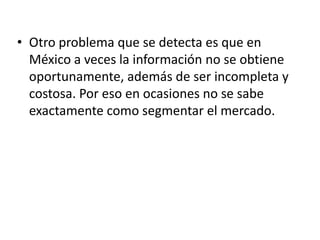 • Otro problema que se detecta es que en
  México a veces la información no se obtiene
  oportunamente, además de ser incompleta y
  costosa. Por eso en ocasiones no se sabe
  exactamente como segmentar el mercado.
 