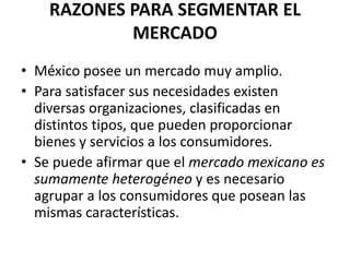 RAZONES PARA SEGMENTAR EL
            MERCADO
• México posee un mercado muy amplio.
• Para satisfacer sus necesidades existen
  diversas organizaciones, clasificadas en
  distintos tipos, que pueden proporcionar
  bienes y servicios a los consumidores.
• Se puede afirmar que el mercado mexicano es
  sumamente heterogéneo y es necesario
  agrupar a los consumidores que posean las
  mismas características.
 