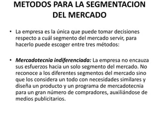 METODOS PARA LA SEGMENTACION
         DEL MERCADO
• La empresa es la única que puede tomar decisiones
  respecto a cuál segmento del mercado servir, para
  hacerlo puede escoger entre tres métodos:

• Mercadotecnia indiferenciada: La empresa no encauza
  sus esfuerzos hacia un solo segmento del mercado. No
  reconoce a los diferentes segmentos del mercado sino
  que los considera un todo con necesidades similares y
  diseña un producto y un programa de mercadotecnia
  para un gran número de compradores, auxiliándose de
  medios publicitarios.
 