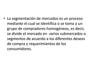 • La segmentación de mercados es un proceso
  mediante el cual se identifica o se toma a un
  grupo de compradores homogéneos, es decir,
  se divide el mercado en varios submercados o
  segmentos de acuerdo a los diferentes deseos
  de compra y requerimientos de los
  consumidores.
 