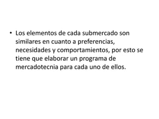 • Los elementos de cada submercado son
  similares en cuanto a preferencias,
  necesidades y comportamientos, por esto se
  tiene que elaborar un programa de
  mercadotecnia para cada uno de ellos.
 