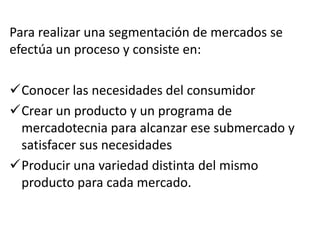 Para realizar una segmentación de mercados se
efectúa un proceso y consiste en:

Conocer las necesidades del consumidor
Crear un producto y un programa de
 mercadotecnia para alcanzar ese submercado y
 satisfacer sus necesidades
Producir una variedad distinta del mismo
 producto para cada mercado.
 