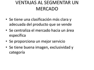 VENTAJAS AL SEGMENTAR UN
             MERCADO
• Se tiene una clasificación más clara y
  adecuada del producto que se vende
• Se centraliza el mercado hacia un área
  específica
• Se proporciona un mejor servicio
• Se tiene buena imagen, exclusividad y
  categoría
 